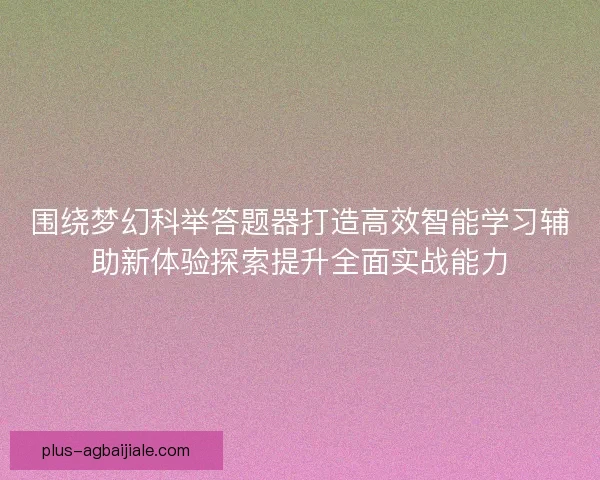 围绕梦幻科举答题器打造高效智能学习辅助新体验探索提升全面实战能力