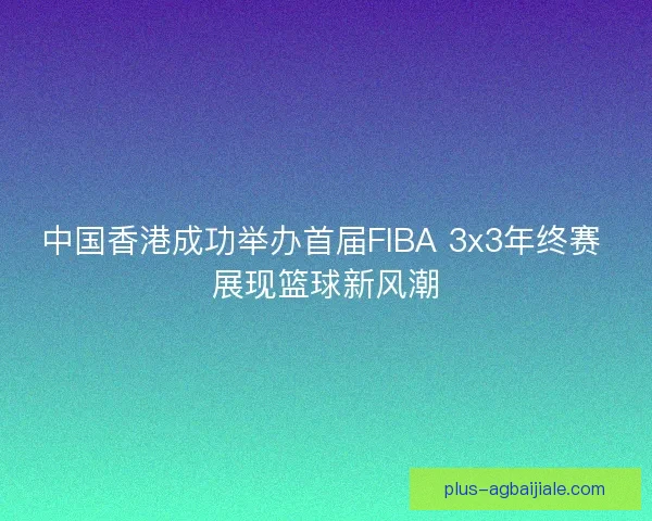 中国香港成功举办首届FIBA 3x3年终赛 展现篮球新风潮