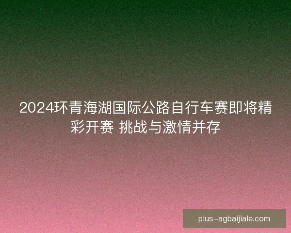 2024环青海湖国际公路自行车赛即将精彩开赛 挑战与激情并存